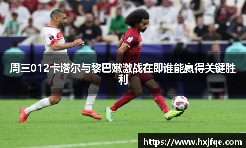 周三012卡塔尔与黎巴嫩激战在即谁能赢得关键胜利